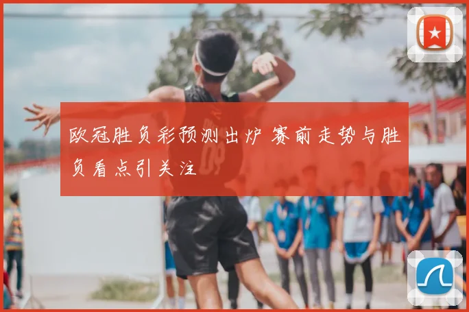 欧冠胜负彩预测出炉 赛前走势与胜负看点引关注