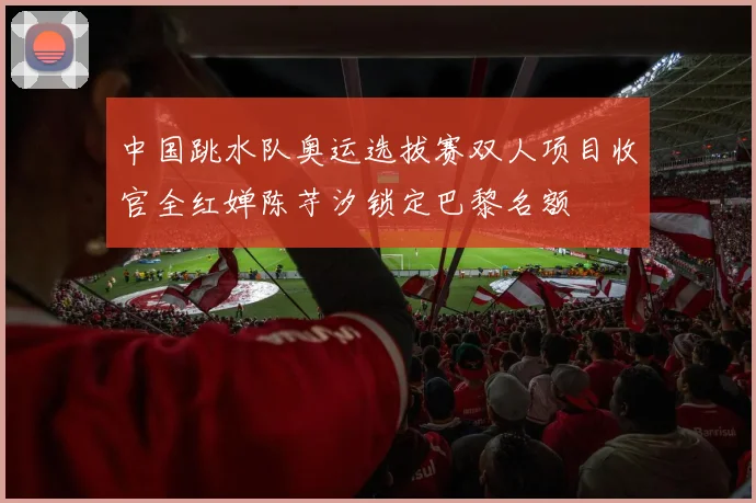 中国跳水队奥运选拔赛双人项目收官全红婵陈芋汐锁定巴黎名额