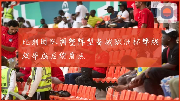 比利时队调整阵型备战欧洲杯锋线效率成后续看点