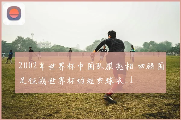 2002年世界杯中国队服亮相 回顾国足征战世界杯的经典球衣_1
