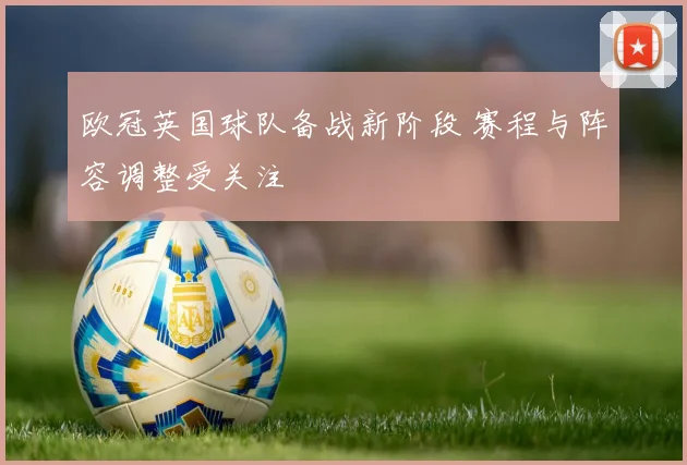 欧冠英国球队备战新阶段 赛程与阵容调整受关注