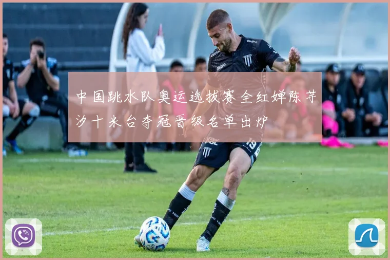 中国跳水队奥运选拔赛全红婵陈芋汐十米台夺冠晋级名单出炉