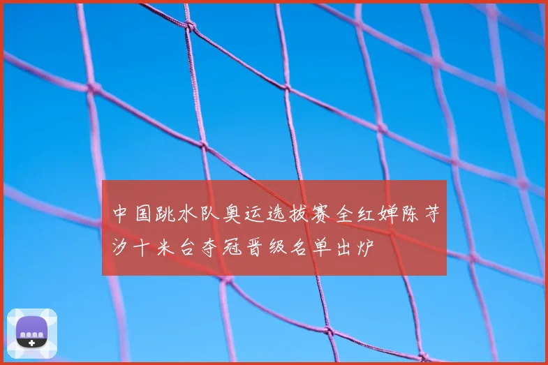中国跳水队奥运选拔赛全红婵陈芋汐十米台夺冠晋级名单出炉