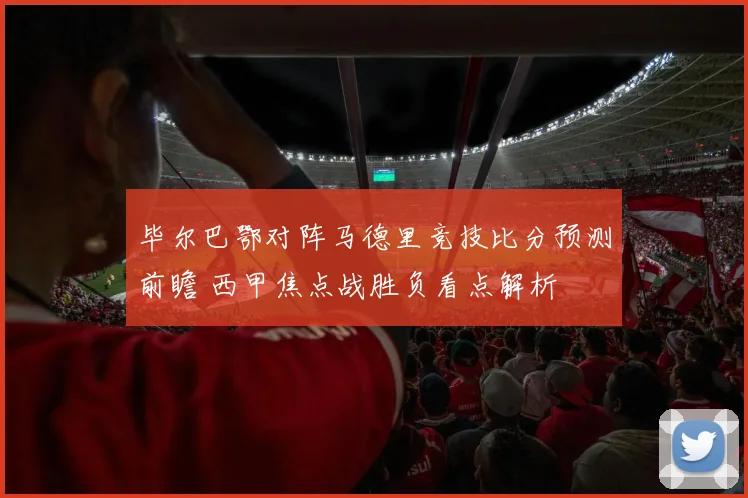 毕尔巴鄂对阵马德里竞技比分预测前瞻 西甲焦点战胜负看点解析