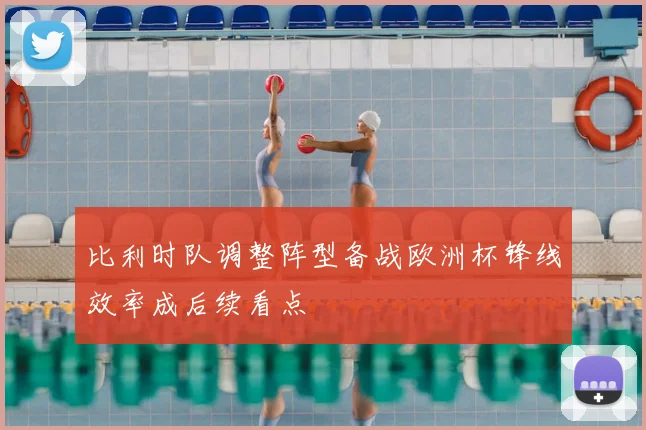 比利时队调整阵型备战欧洲杯锋线效率成后续看点