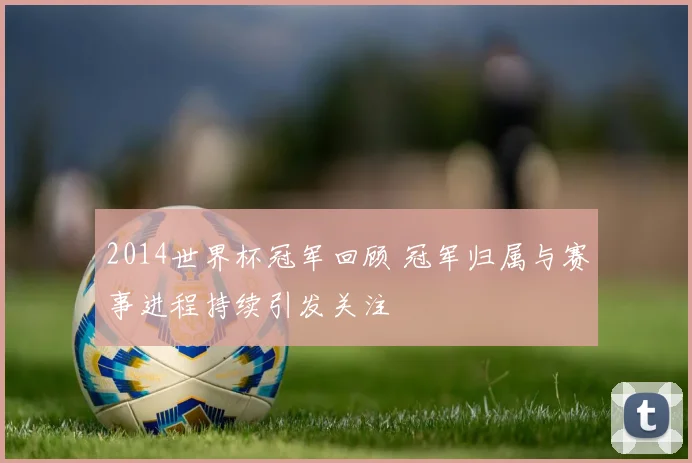 2014世界杯冠军回顾 冠军归属与赛事进程持续引发关注