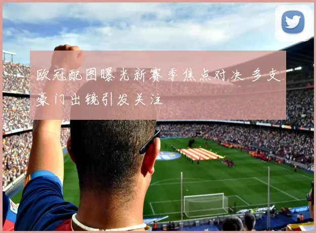 欧冠配图曝光新赛季焦点对决 多支豪门出镜引发关注