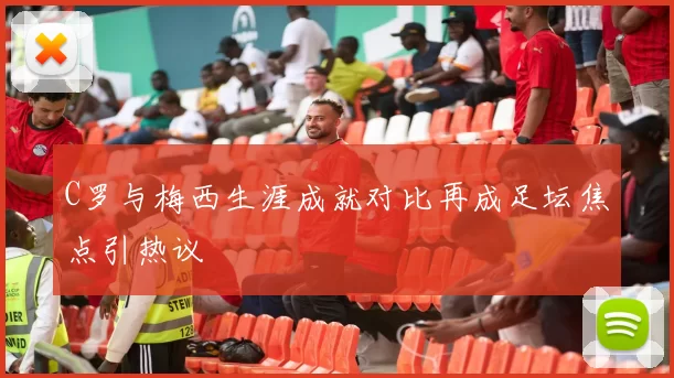 C罗与梅西生涯成就对比再成足坛焦点引热议