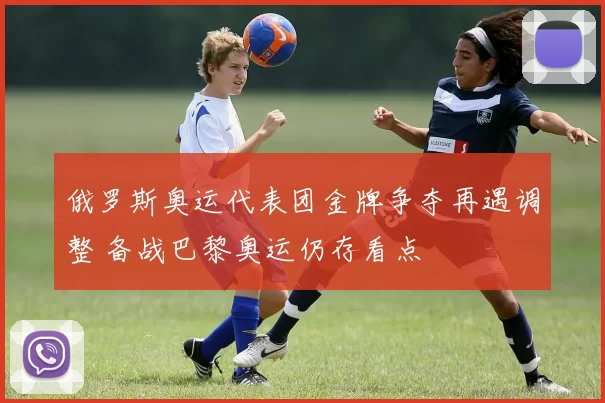 俄罗斯奥运代表团金牌争夺再遇调整 备战巴黎奥运仍存看点