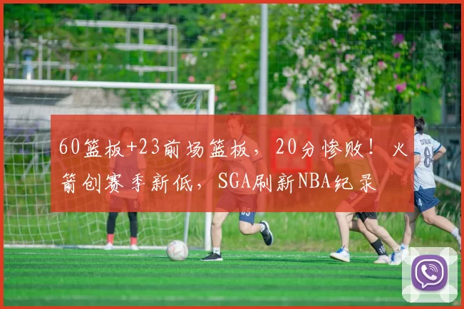 60篮板+23前场篮板，20分惨败！火箭创赛季新低，SGA刷新NBA纪录