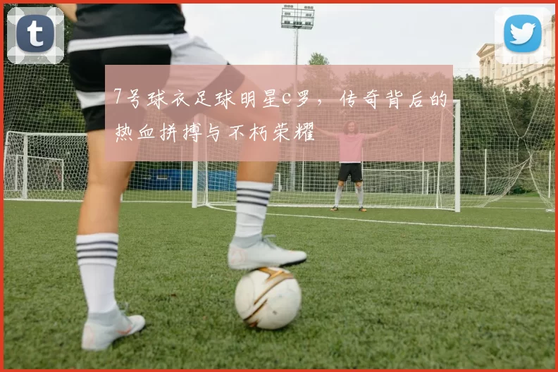 7号球衣足球明星c罗，传奇背后的热血拼搏与不朽荣耀