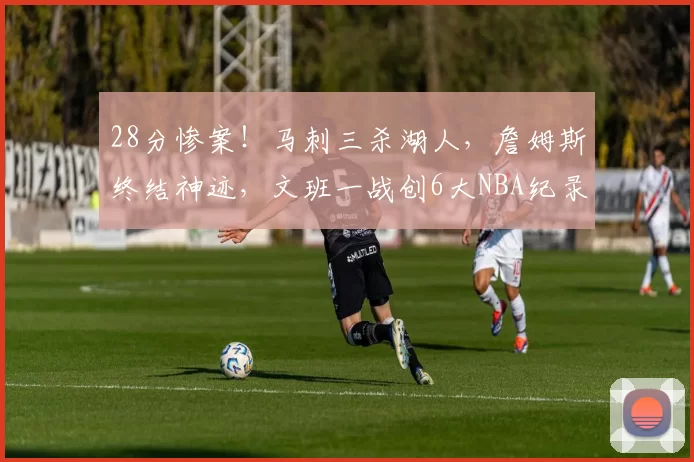 28分惨案！马刺三杀湖人，詹姆斯终结神迹，文班一战创6大NBA纪录
