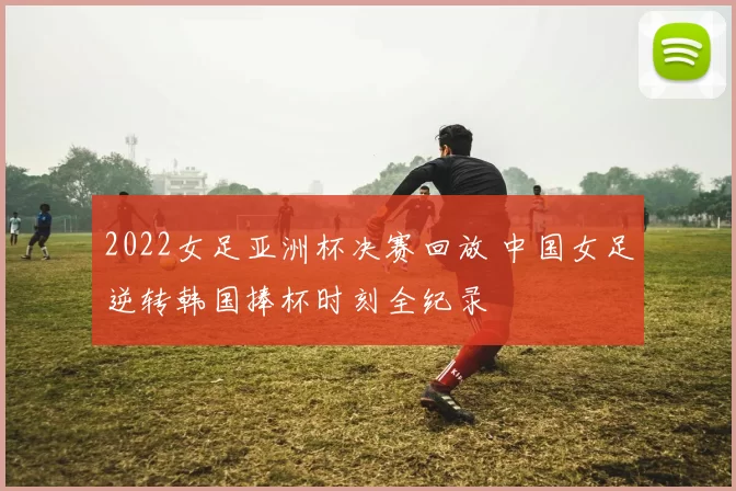 2022女足亚洲杯决赛回放 中国女足逆转韩国捧杯时刻全纪录