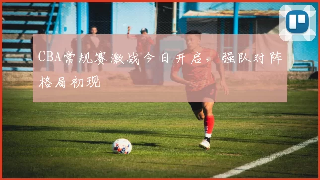 CBA常规赛激战今日开启，强队对阵格局初现