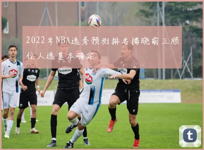 2022年NBA选秀预测排名揭晓前三顺位人选基本确定