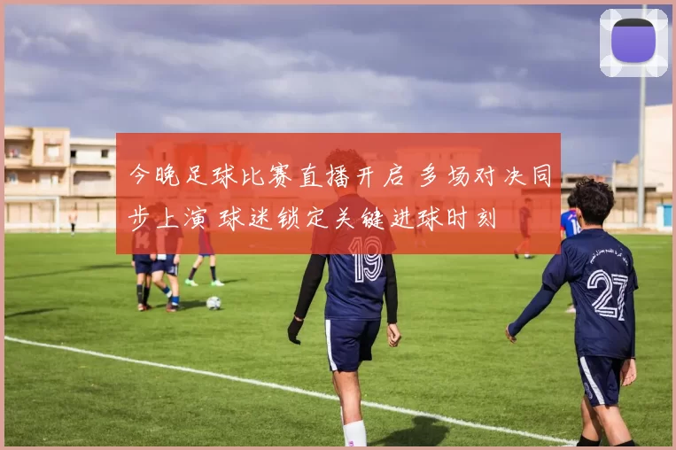 今晚足球比赛直播开启 多场对决同步上演 球迷锁定关键进球时刻