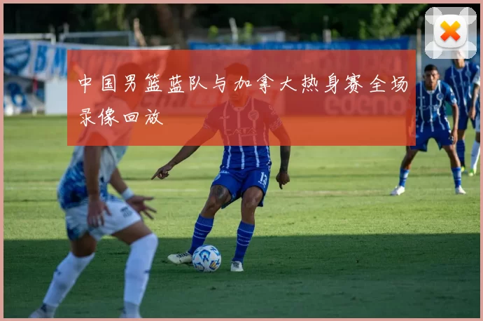 中国男篮蓝队与加拿大热身赛全场录像回放