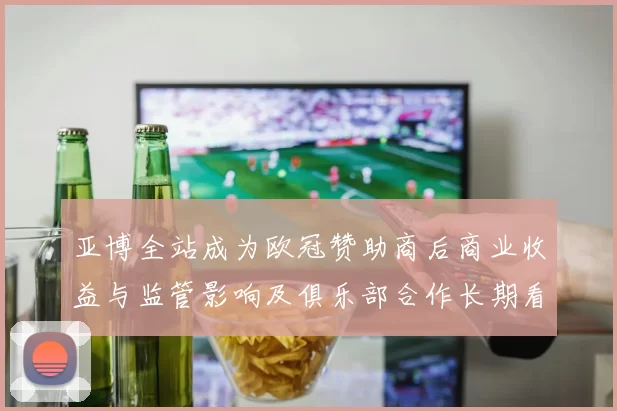 亚博全站成为欧冠赞助商后商业收益与监管影响及俱乐部合作长期看点