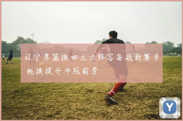 辽宁男篮换回主力阵容备战新赛季 轮换提升冲冠前景