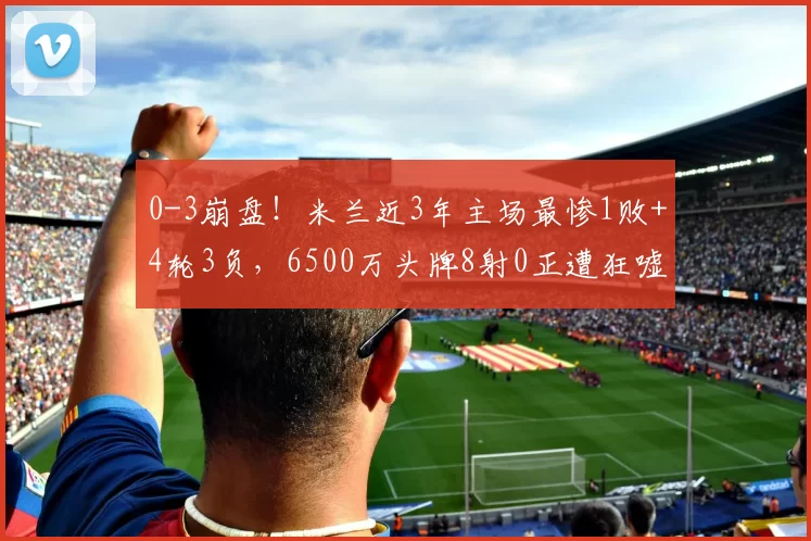 0-3崩盘！米兰近3年主场最惨1败+4轮3负，6500万头牌8射0正遭狂嘘