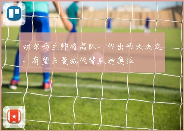 切尔西主帅将离队，作出两大决定，有望去曼城代替瓜迪奥拉