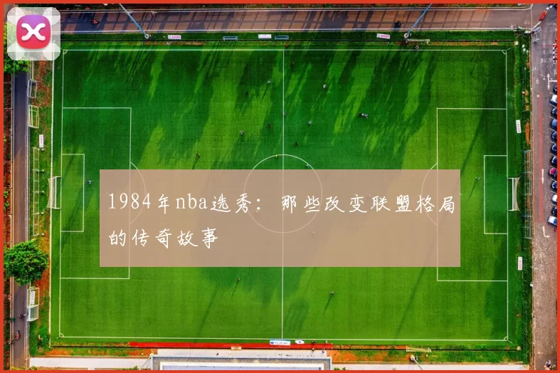 1984年nba选秀：那些改变联盟格局的传奇故事