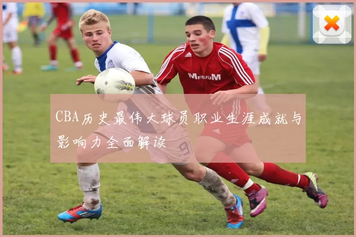 CBA历史最伟大球员职业生涯成就与影响力全面解读