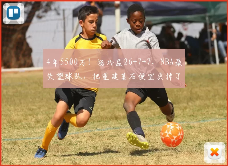 4年5500万！场均轰26+7+7，NBA最失望球队，把重建基石便宜卖掉了