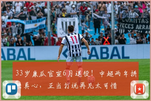 33岁康瓜官宣6月退役!中超两年拼出真心,正当打说再见太可惜