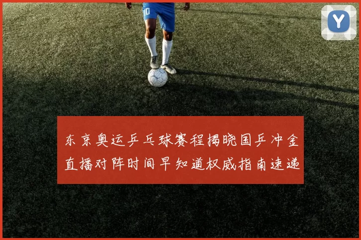 东京奥运乒乓球赛程揭晓国乒冲金直播对阵时间早知道权威指南速递