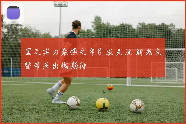 国足实力最强之年引发关注 新老交替带来出线期待