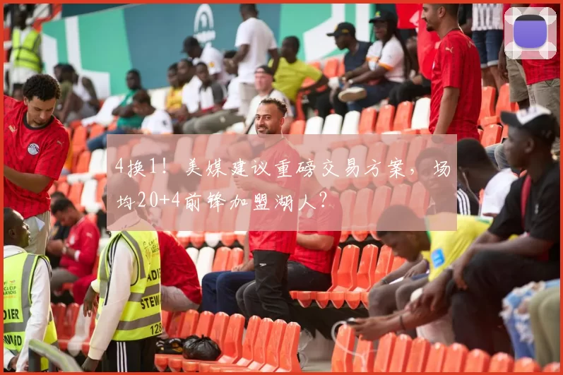 4换1！美媒建议重磅交易方案，场均20+4前锋加盟湖人？