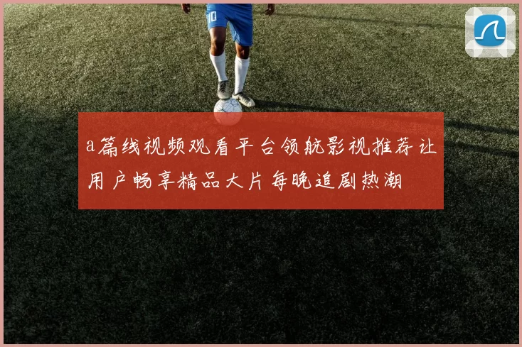 a篇线视频观看平台领航影视推荐让用户畅享精品大片每晚追剧热潮