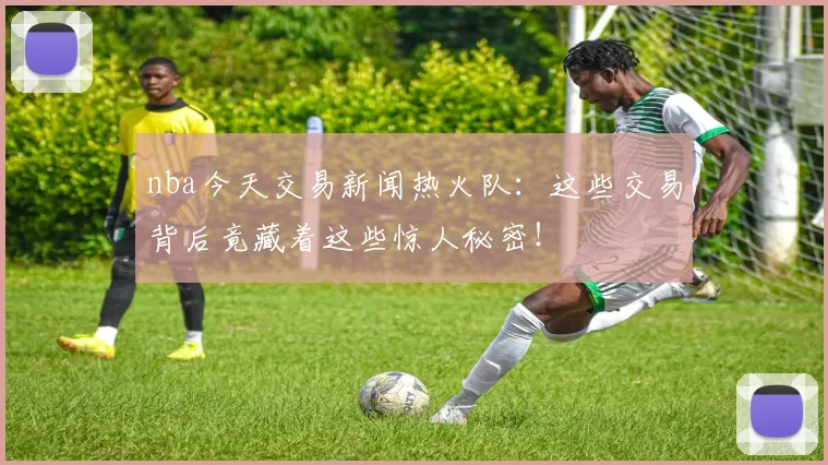 nba今天交易新闻热火队：这些交易背后竟藏着这些惊人秘密！