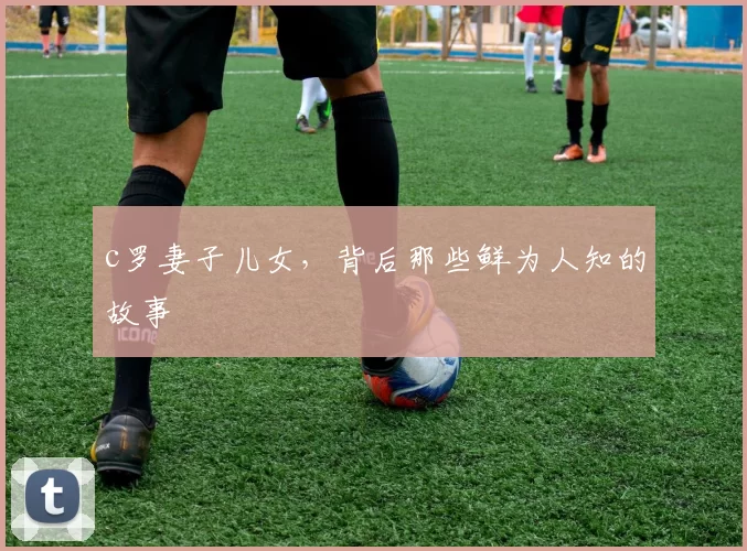 c罗妻子儿女,背后那些鲜为人知的故事
