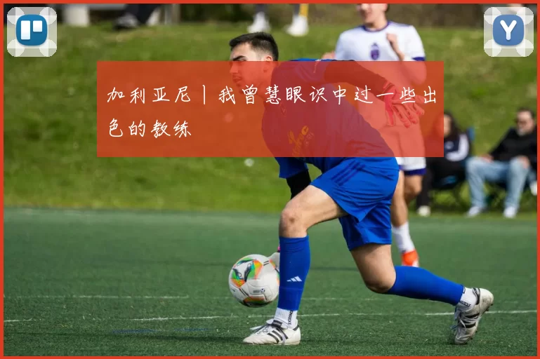 加利亚尼丨我曾慧眼识中过一些出色的教练