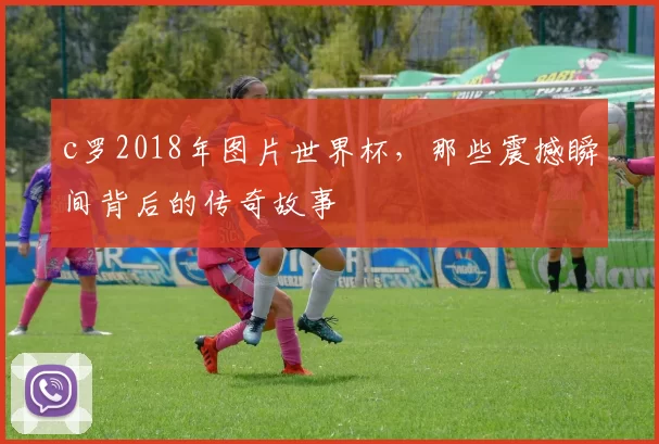 c罗2018年图片世界杯，那些震撼瞬间背后的传奇故事