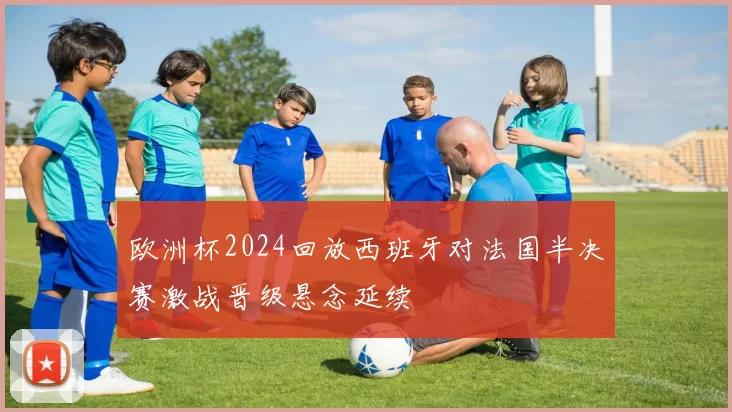 欧洲杯2024回放西班牙对法国半决赛激战晋级悬念延续