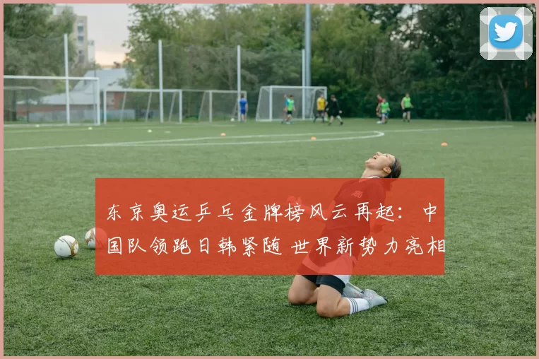 东京奥运乒乓金牌榜风云再起：中国队领跑日韩紧随 世界新势力亮相争辉