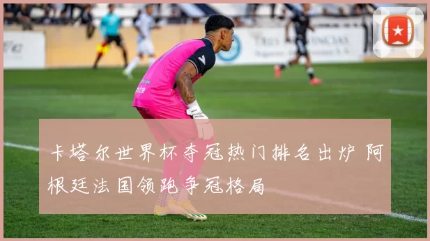 卡塔尔世界杯夺冠热门排名出炉 阿根廷法国领跑争冠格局