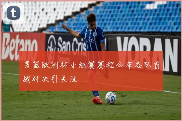 男篮欧洲杯小组赛赛程公布各队首战对决引关注