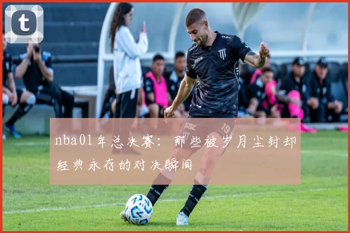 nba01年总决赛：那些被岁月尘封却经典永存的对决瞬间