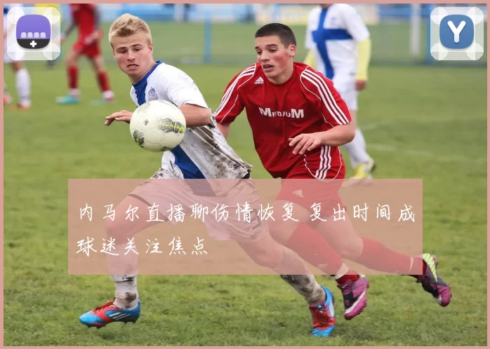 内马尔直播聊伤情恢复 复出时间成球迷关注焦点