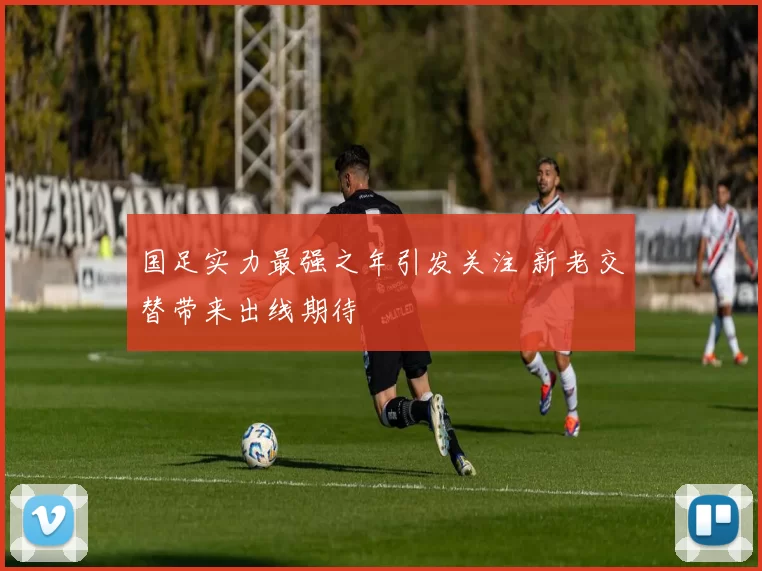 国足实力最强之年引发关注 新老交替带来出线期待