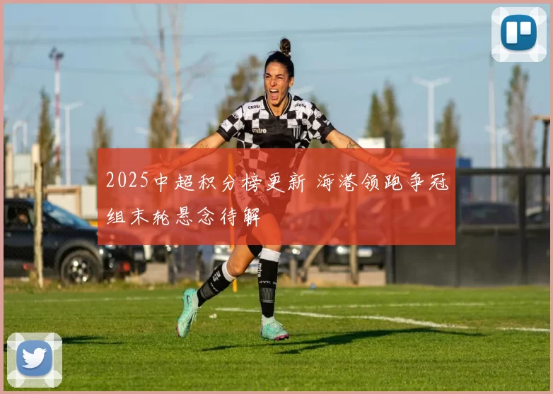 2025中超积分榜更新 海港领跑争冠组末轮悬念待解
