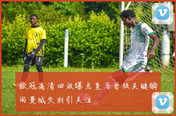 欧冠高清回放曝光皇马晋级关键瞬间曼城失利引关注