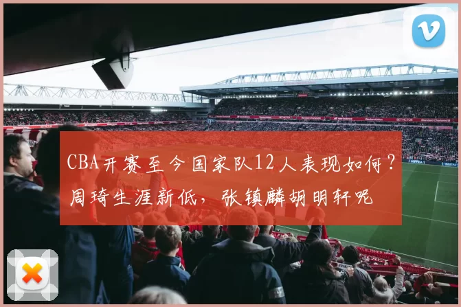 CBA开赛至今国家队12人表现如何？周琦生涯新低，张镇麟胡明轩呢