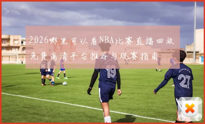 2026哪里可以看NBA比赛直播回放 免费高清平台推荐与观赛指南