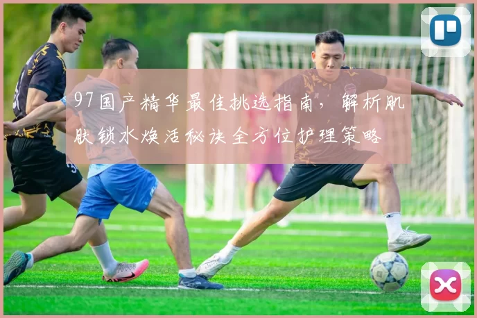 97国产精华最佳挑选指南，解析肌肤锁水焕活秘诀全方位护理策略