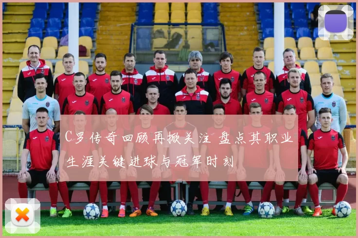 C罗传奇回顾再掀关注 盘点其职业生涯关键进球与冠军时刻